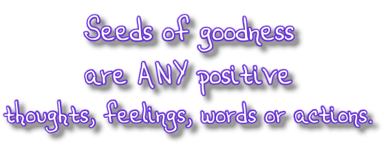 Seeds of goodness  are ANY positive  thoughts, feelings, words or actions.